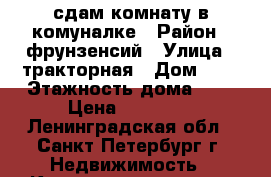 сдам комнату в комуналке › Район ­ фрунзенсий › Улица ­ тракторная › Дом ­ 6 › Этажность дома ­ 4 › Цена ­ 11 000 - Ленинградская обл., Санкт-Петербург г. Недвижимость » Квартиры аренда   . Ленинградская обл.,Санкт-Петербург г.